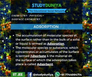 STUDYDUNIYA
The Educational Social Network
C H E M I S T R Y -   P H Y S I C A L -
S U R F A C E C H E M I S T R Y
IIT JEE @studyduniya +91 7744994714
Employee  Opinion Survey
The accumulation of molecular species at
the surface rather than in the bulk of a solid
or liquid is termed as Adsorption.
The molecular species or substance, which
concentrates or accumulates at the surface
is termed Adsorbate & the material on
the surface of which the adsorption takes
place is called Adsorbent.
ADSORPTION
 
