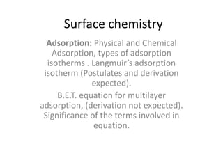 Surface chemistry
Adsorption: Physical and Chemical
Adsorption, types of adsorption
isotherms . Langmuir’s adsorption
isotherm (Postulates and derivation
expected).
B.E.T. equation for multilayer
adsorption, (derivation not expected).
Significance of the terms involved in
equation.
 