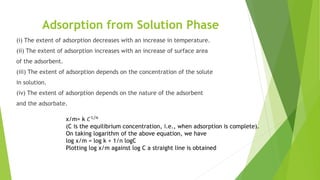 Adsorption from Solution Phase
(i) The extent of adsorption decreases with an increase in temperature.
(ii) The extent of adsorption increases with an increase of surface area
of the adsorbent.
(iii) The extent of adsorption depends on the concentration of the solute
in solution.
(iv) The extent of adsorption depends on the nature of the adsorbent
and the adsorbate.
x/m= k 𝐶1/𝑛
(C is the equilibrium concentration, i.e., when adsorption is complete).
On taking logarithm of the above equation, we have
log x/m = log k + 1/n logC
Plotting log x/m against log C a straight line is obtained
 