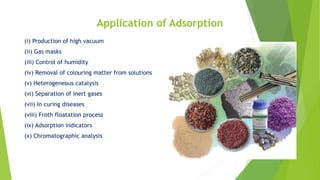 Application of Adsorption
(i) Production of high vacuum
(ii) Gas masks
(iii) Control of humidity
(iv) Removal of colouring matter from solutions
(v) Heterogeneous catalysis
(vi) Separation of inert gases
(vii) In curing diseases
(viii) Froth floatation process
(ix) Adsorption indicators
(x) Chromatographic analysis
 