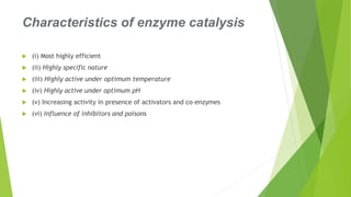 Characteristics of enzyme catalysis
 (i) Most highly efficient
 (ii) Highly specific nature
 (iii) Highly active under optimum temperature
 (iv) Highly active under optimum pH
 (v) Increasing activity in presence of activators and co-enzymes
 (vi) Influence of inhibitors and poisons
 