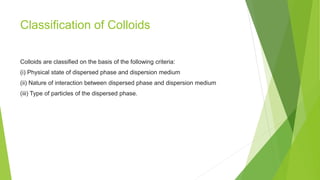Classification of Colloids
Colloids are classified on the basis of the following criteria:
(i) Physical state of dispersed phase and dispersion medium
(ii) Nature of interaction between dispersed phase and dispersion medium
(iii) Type of particles of the dispersed phase.
 