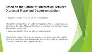 Based on the Nature of Interaction Between
Dispersed Phase and Dispersion Medium
 Lyophilic colloids: These are solvent-loving colloids
(Hydrophilic colloids: These are water-loving colloids. The colloid particles are
attracted to the water. They are also known as reversible sols. Examples include
Agar, gelatin, pectin, etc)
 Lyophobic colloids: These are solvent-repelling colloids
(Hydrophobic colloids: These are the opposite in nature to hydrophilic colloids.
The colloid particles are repelled by water. They are also called irreversible sols.
Examples include Gold sols, clay particles, etc)
 