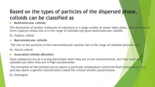 Based on the types of particles of the dispersed phase,
colloids can be classified as
 Multimolecular colloids
The dissolution of smaller molecules of substance or a large number of atoms takes place, they combine to
form a species whose size is in the range of colloidal size gives Multimolecular colloids
Ex- Sulphur colloid
 Macromolecular colloids
The size of the particles of this macromolecular solution lies in the range of colloidal particles size.
Ex- Starch colloid
 Associated colloids (Micelles)
Some substances act as a strong electrolyte when they are in low concentrations, but they react as
colloidal sols when they are in high concentration.
The formation of the micelles occurs above a particular temperature called the Kraft temperature (Tk)
and also above a specific concentration called the critical micelle concentration.
Ex- Detergent
 
