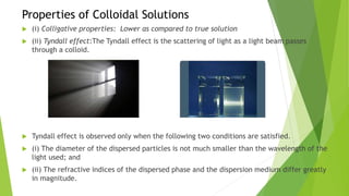 Properties of Colloidal Solutions
 (i) Colligative properties: Lower as compared to true solution
 (ii) Tyndall effect:The Tyndall effect is the scattering of light as a light beam passes
through a colloid.
 Tyndall effect is observed only when the following two conditions are satisfied.
 (i) The diameter of the dispersed particles is not much smaller than the wavelength of the
light used; and
 (ii) The refractive indices of the dispersed phase and the dispersion medium differ greatly
in magnitude.
 