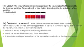 (iii) Colour: The colour of colloidal solution depends on the wavelength of light scattered by
the dispersed particles. The wavelength of light further depends on the size and nature of the
particles.
Ex – Gold colloid
(iv) Brownian movement: When colloidal solutions are viewed under a powerful
ultramicroscope, the colloidal particles appear to be in a state of continuous zig-zag motion all over
the field of view is known as Brownian movement.
 Depends on the size of the particles and viscosity of the solution.
 Smaller the size and lesser the viscosity, faster is the motion.
 It is due to the unbalanced bombardment of the particles by the molecules of the dispersion medium.
 