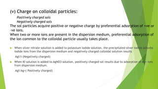 (v) Charge on colloidal particles:
Positively charged sols
Negatively charged sols
The sol particles acquire positive or negative charge by preferential adsorption of +ve or
–ve ions.
When two or more ions are present in the dispersion medium, preferential adsorption of
the ion common to the colloidal particle usually takes place.
 When silver nitrate solution is added to potassium iodide solution, the precipitated silver iodide adsorbs
iodide ions from the dispersion medium and negatively charged colloidal solution results
AgI/I–(Negatively charged)
 When KI solution is added to AgNO3 solution, positively charged sol results due to adsorption of Ag+ ions
from dispersion medium.
AgI/Ag+( Positively charged)
 