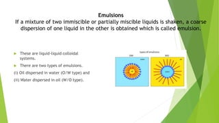 Emulsions
If a mixture of two immiscible or partially miscible liquids is shaken, a coarse
dispersion of one liquid in the other is obtained which is called emulsion.
 These are liquid-liquid colloidal
systems.
 There are two types of emulsions.
(i) Oil dispersed in water (O/W type) and
(ii) Water dispersed in oil (W/O type).
 