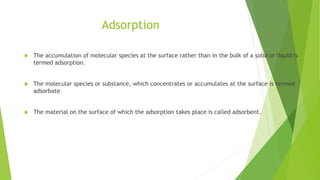 Adsorption
 The accumulation of molecular species at the surface rather than in the bulk of a solid or liquid is
termed adsorption.
 The molecular species or substance, which concentrates or accumulates at the surface is termed
adsorbate
 The material on the surface of which the adsorption takes place is called adsorbent.
 