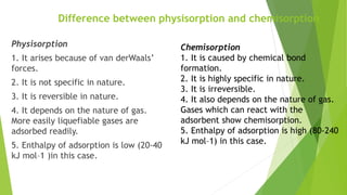 Difference between physisorption and chemisorption
Physisorption
1. It arises because of van derWaals’
forces.
2. It is not specific in nature.
3. It is reversible in nature.
4. It depends on the nature of gas.
More easily liquefiable gases are
adsorbed readily.
5. Enthalpy of adsorption is low (20-40
kJ mol–1 )in this case.
Chemisorption
1. It is caused by chemical bond
formation.
2. It is highly specific in nature.
3. It is irreversible.
4. It also depends on the nature of gas.
Gases which can react with the
adsorbent show chemisorption.
5. Enthalpy of adsorption is high (80-240
kJ mol–1) in this case.
 
