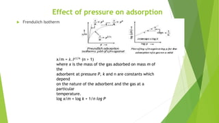Effect of pressure on adsorption
 Frendulich Isotherm
x/m = 𝑘. 𝑃1/𝑛
(n > 1)
where x is the mass of the gas adsorbed on mass m of
the
adsorbent at pressure P, k and n are constants which
depend
on the nature of the adsorbent and the gas at a
particular
temperature.
log x/m = log k + 1/n log P
 