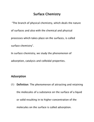 Surface Chemistry
“The branch of physical chemistry, which deals the nature
of surfaces and also with the chemical and physical
processes which takes place on the surfaces, is called
surface chemistry”.
In surface chemistry, we study the phenomenon of
adsorption, catalysis and colloidal properties.

Adsorption
(1) Definition: The phenomenon of attracting and retaining
the molecules of a substance on the surface of a liquid
or solid resulting in to higher concentration of the
molecules on the surface is called adsorption.

 