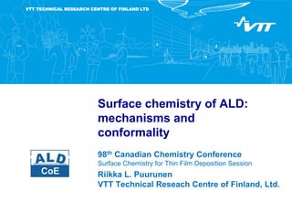 VTT TECHNICAL RESEARCH CENTRE OF FINLAND LTD
Surface chemistry of ALD:
mechanisms and
conformality
98th Canadian Chemistry Conference
Surface Chemistry for Thin Film Deposition Session
Riikka L. Puurunen
VTT Technical Reseach Centre of Finland, Ltd.
 
