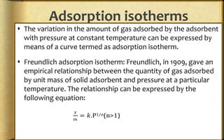 Adsorption isotherms
 The variation in the amount of gas adsorbed by the adsorbent
with pressure at constant temperature can be expressed by
means of a curve termed as adsorption isotherm.
 Freundlich adsorption isotherm: Freundlich, in 1909, gave an
empirical relationship between the quantity of gas adsorbed
by unit mass of solid adsorbent and pressure at a particular
temperature. The relationship can be expressed by the
following equation:
𝑥
𝑚
= 𝑘.P1/n(n>1)
 