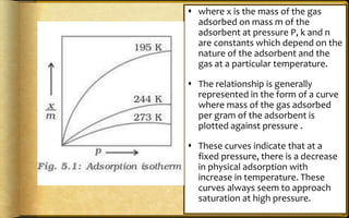  where x is the mass of the gas
adsorbed on mass m of the
adsorbent at pressure P, k and n
are constants which depend on the
nature of the adsorbent and the
gas at a particular temperature.
 The relationship is generally
represented in the form of a curve
where mass of the gas adsorbed
per gram of the adsorbent is
plotted against pressure .
 These curves indicate that at a
fixed pressure, there is a decrease
in physical adsorption with
increase in temperature. These
curves always seem to approach
saturation at high pressure.
 