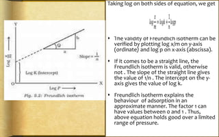 Taking log on both sides of equation, we get
 The validity of Freundlich isotherm can be
verified by plotting log x/m on y-axis
(ordinate) and log p on x-axis (abscissa).
 If it comes to be a straight line, the
Freundlich isotherm is valid, otherwise
not . The slope of the straight line gives
the value of 1/n . The intercept on the y-
axis gives the value of log k.
 Freundlich isotherm explains the
behaviour of adsorption in an
approximate manner. The factor 1 can
have values between 0 and 1 . Thus,
above equation holds good over a limited
range of pressure.
 