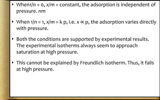  When1/n = 0, x/m = constant, the adsorption is independent of
pressure. nm
 When 1/n = 1, x/m = k p, i.e. x ∝ p, the adsorption varies directly
with pressure.
 Both the conditions are supported by experimental results.
The experimental isotherms always seem to approach
saturation at high pressure.
 This cannot be explained by Freundlich isotherm. Thus, it fails
at high pressure.
 