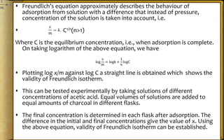  Freundlich’s equation approximately describes the behaviour of
adsorption from solution with a difference that instead of pressure,
concentration of the solution is taken into account, i.e.
 C1/n(n>1)
Where C is the equilibrium concentration, i.e., when adsorption is complete.
On taking logarithm of the above equation, we have
 Plotting log x/m against log C a straight line is obtained which shows the
validity of Freundlich isotherm.
 This can be tested experimentally by taking solutions of different
concentrations of acetic acid. Equal volumes of solutions are added to
equal amounts of charcoal in different flasks.
 The final concentration is determined in each flask after adsorption. The
difference in the initial and final concentrations give the value of x. Using
the above equation, validity of Freundlich isotherm can be established.
 