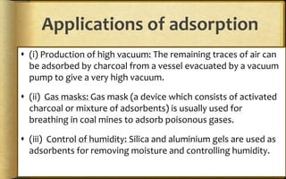 Applications of adsorption
 (i) Production of high vacuum: The remaining traces of air can
be adsorbed by charcoal from a vessel evacuated by a vacuum
pump to give a very high vacuum.
 (ii) Gas masks: Gas mask (a device which consists of activated
charcoal or mixture of adsorbents) is usually used for
breathing in coal mines to adsorb poisonous gases.
 (iii) Control of humidity: Silica and aluminium gels are used as
adsorbents for removing moisture and controlling humidity.
 