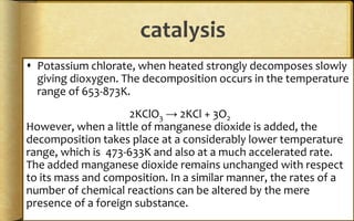 catalysis
 Potassium chlorate, when heated strongly decomposes slowly
giving dioxygen. The decomposition occurs in the temperature
range of 653-873K.
2KClO3 → 2KCl + 3O2
However, when a little of manganese dioxide is added, the
decomposition takes place at a considerably lower temperature
range, which is 473-633K and also at a much accelerated rate.
The added manganese dioxide remains unchanged with respect
to its mass and composition. In a similar manner, the rates of a
number of chemical reactions can be altered by the mere
presence of a foreign substance.
 