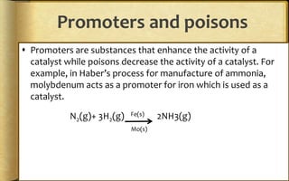 Promoters and poisons
 Promoters are substances that enhance the activity of a
catalyst while poisons decrease the activity of a catalyst. For
example, in Haber’s process for manufacture of ammonia,
molybdenum acts as a promoter for iron which is used as a
catalyst.
N2(g)+ 3H2(g) Fe(s) 2NH3(g)
Mo(s)
 