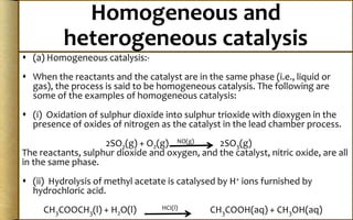 Homogeneous and
heterogeneous catalysis
 (a) Homogeneous catalysis:-
 When the reactants and the catalyst are in the same phase (i.e., liquid or
gas), the process is said to be homogeneous catalysis. The following are
some of the examples of homogeneous catalysis:
 (i) Oxidation of sulphur dioxide into sulphur trioxide with dioxygen in the
presence of oxides of nitrogen as the catalyst in the lead chamber process.
2SO2(g) + O2(g) NO(g) 2SO3(g)
The reactants, sulphur dioxide and oxygen, and the catalyst, nitric oxide, are all
in the same phase.
 (ii) Hydrolysis of methyl acetate is catalysed by H+ ions furnished by
hydrochloric acid.
CH3COOCH3(l) + H2O(l) HCI(l) CH3COOH(aq) + CH3OH(aq)
 