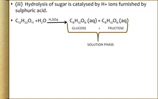  (iii) Hydrolysis of sugar is catalysed by H+ ions furnished by
sulphuric acid.
 C12H22O11 +H2O H2SO4 C6H12O6 (aq) + C6H12O6 (aq)
GLUCOSE + FRUCTOSE
SOLUTION PHASE
 