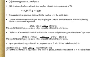  (b) Heterogeneous catalysis:-
 (i) Oxidation of sulphur dioxide into sulphur trioxide in the presence of Pt.
2SO2(g) Pt(s) 2SO3(g)
 The reactant is in gaseous state while the catalyst is in the solid state.
 Combination between dinitrogen and dihydrogen to form ammonia in the presence of finely
divided iron in Haber’s process.
N2(g) + 3H2(g) Fe(s) 2NH3(g)
The reactants are in gaseous state while the catalyst is in the solid state.
 Oxidation of ammonia into nitric oxide in the presence of platinum gauze in Ostwald’s process.
4NH3(g) + 5O2(g) Pt(s) 4NO(g) + 6H2O(g)
The reactants are in gaseous state while the catalyst is in the solid state.
 Hydrogenation of vegetable oils in the presence of finely divided nickel as catalyst.
Vegetable oils(l) + H2(g) Ni(s) Vegetable ghee(s)
One of the reactants is in liquid state and other in gaseous state while catalyst is in the solid state
 