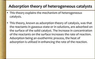 Adsorption theory of heterogeneous catalysts
 This theory explains the mechanism of heterogeneous
catalysis.
 This theory, known as adsorption theory of catalysis, was that
the reactants in gaseous state or in solutions, are adsorbed on
the surface of the solid catalyst. The increase in concentration
of the reactants on the surface increases the rate of reaction.
Adsorption being an exothermic process, the heat of
adsorption is utilised in enhancing the rate of the reaction.
 