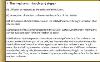  The mechanism involves 5 steps:-
(i) Diffusion of reactants to the surface of the catalyst.
(ii) Adsorption of reactant molecules on the surface of the catalyst.
(iii) Occurrence of chemical reaction on the catalyst’s surface through formation of an
intermediate
iv)Desorption of reaction products from the catalyst surface ,and thereby, making the
surface available again for more reaction to occur.
v) Diffusion of reaction products away from the catalyst’s surface. The surface of the
catalyst unlike the inner part of the bulk, has free valencies which provide the seat for
chemical forces of attraction. When a gas comes in contact with such a surface, its
molecules are held up there due to loose chemical combination. If different molecules
are adsorbed side by side, they may react with each other resulting in the formation of
new molecules. Thus, formed molecules may evaporate leaving the surface for the fresh
reactant molecules.
 