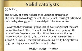 Solid catalysts
(a) Activity
The activity of a catalyst depends upon the strength of
chemisorption to a large extent. The reactants must get adsorbed
reasonably strongly on to the catalyst to become active.
However, they must not get adsorbed so strongly that they are
immobilized and other reactants are left with no space on the
catalyst’s surface for adsorption. It has been found that for
hydrogenation reaction, the catalytic activity increases from
Group 5 to Group 11 metals with maximum activity being shown
by groups 7-9 elements of the periodic table
2H2(g) + O2(g) -----> 2H2O
 