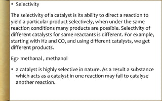  Selectivity
The selectivity of a catalyst is its ability to direct a reaction to
yield a particular product selectively, when under the same
reaction conditions many products are possible. Selectivity of
different catalysts for same reactants is different. For example,
starting with H2 and CO, and using different catalysts, we get
different products.
Eg:- methanal , methanol
 a catalyst is highly selective in nature. As a result a substance
which acts as a catalyst in one reaction may fail to catalyse
another reaction.
 