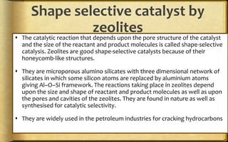 Shape selective catalyst by
zeolites
 The catalytic reaction that depends upon the pore structure of the catalyst
and the size of the reactant and product molecules is called shape-selective
catalysis. Zeolites are good shape-selective catalysts because of their
honeycomb-like structures.
 They are microporous alumino silicates with three dimensional network of
silicates in which some silicon atoms are replaced by aluminium atoms
giving Al–O–Si framework. The reactions taking place in zeolites depend
upon the size and shape of reactant and product molecules as well as upon
the pores and cavities of the zeolites. They are found in nature as well as
synthesised for catalytic selectivity.
 They are widely used in the petroleum industries for cracking hydrocarbons
 
