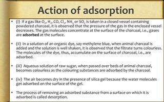 Action of adsorption
 (i) If a gas like O2, H2, CO, Cl2, NH3 or SO2 is taken in a closed vessel containing
powdered charcoal, it is observed that the pressure of the gas in the enclosed vessel
decreases. The gas molecules concentrate at the surface of the charcoal, i.e., gases
are adsorbed at the surface.
 (ii) In a solution of an organic dye, say methylene blue, when animal charcoal is
added and the solution is well shaken, it is observed that the filtrate turns colourless.
The molecules of the dye, thus, accumulate on the surface of charcoal, i.e., are
adsorbed.
 (iii) Aqueous solution of raw sugar, when passed over beds of animal charcoal,
becomes colourless as the colouring substances are adsorbed by the charcoal.
 (iv) The air becomes dry in the presence of silica gel because the water molecules
get adsorbed on the surface of the gel.
 The process of removing an adsorbed substance from a surface on which it is
adsorbed is called desorption.
 