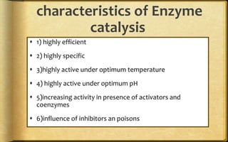 characteristics of Enzyme
catalysis
 1) highly efficient
 2) highly specific
 3)highly active under optimum temperature
 4) highly active under optimum pH
 5)increasing activity in presence of activators and
coenzymes
 6)influence of inhibitors an poisons
 