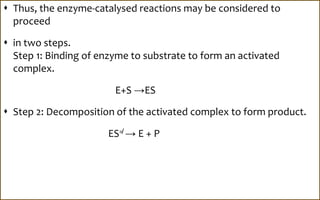  Thus, the enzyme-catalysed reactions may be considered to
proceed
 in two steps.
Step 1: Binding of enzyme to substrate to form an activated
complex.
E+S →ES
 Step 2: Decomposition of the activated complex to form product.
ES≠ → E + P
 