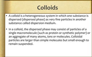 Colloids
 A colloid is a heterogeneous system in which one substance is
dispersed (dispersed phase) as very fine particles in another
substance called dispersion medium.
 In a colloid, the dispersed phase may consist of particles of a
single macromolecule (such as protein or synthetic polymer) or
an aggregate of many atoms, ions or molecules. Colloidal
particles are larger than simple molecules but small enough to
remain suspended.
 