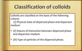 Classification of colloids
Colloids are classified on the basis of the following
criteria:
(i) Physical state of dispersed phase and dispersion
medium
 (ii) Nature of interaction between dispersed phase
and dispersion medium
 (iii) Type of particles of the dispersed phase.
 