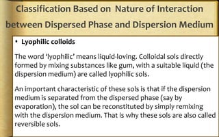 Classification Based on Nature of Interaction
between Dispersed Phase and Dispersion Medium
 Lyophilic colloids
The word ‘lyophilic’ means liquid-loving. Colloidal sols directly
formed by mixing substances like gum, with a suitable liquid (the
dispersion medium) are called lyophilic sols.
An important characteristic of these sols is that if the dispersion
medium is separated from the dispersed phase (say by
evaporation), the sol can be reconstituted by simply remixing
with the dispersion medium. That is why these sols are also called
reversible sols.
 