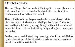  Lyophobic colloids
The word ‘lyophobic’ means liquid-hating. Substances like metals,
their sulphides, etc., when simply mixed with the dispersion
medium do not form the colloidal sol.
Their colloidal sols can be prepared only by special methods (as
discussed later). Such sols are called lyophobic sols. These sols
are readily precipitated (or coagulated) on the addition of small
amounts of electrolytes, by heating or by shaking and hence, are
not stable.
Further, once precipitated, they do not give back the colloidal sol
by simple addition of the dispersion medium. Hence, these sols
are also called irreversible sols.
 