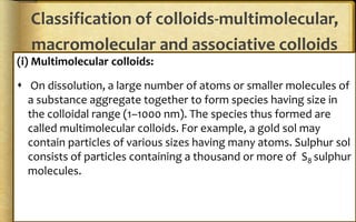 Classification of colloids-multimolecular,
macromolecular and associative colloids
(i) Multimolecular colloids:
 On dissolution, a large number of atoms or smaller molecules of
a substance aggregate together to form species having size in
the colloidal range (1–1000 nm). The species thus formed are
called multimolecular colloids. For example, a gold sol may
contain particles of various sizes having many atoms. Sulphur sol
consists of particles containing a thousand or more of S8 sulphur
molecules.
 