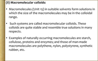 (ii) Macromolecular colloids:
 Macromolecules (Unit 15) in suitable solvents form solutions in
which the size of the macromolecules may be in the colloidal
range.
 Such systems are called macromolecular colloids. These
colloids are quite stable and resemble true solutions in many
respects.
 Examples of naturally occurring macromolecules are starch,
cellulose, proteins and enzymes; and those of man-made
macromolecules are polythene, nylon, polystyrene, synthetic
rubber, etc.
 