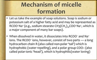 Mechanism of micelle
formation
 Let us take the example of soap solutions. Soap is sodium or
potassium salt of a higher fatty acid and may be represented as
RCOO–Na+ (e.g., sodium stearate CH3(CH2)16COO–Na+, which is
a major component of many bar soaps).
 When dissolved in water, it dissociates into RCOO– and Na+
ions. The RCOO– ions, however, consist of two parts — a long
hydrocarbon chain R (also called non-polar ‘tail’) which is
hydrophobic (water repelling), and a polar group COO– (also
called polar-ionic ‘head’), which is hydrophilic(water loving)
 