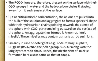  The RCOO– ions are, therefore, present on the surface with their
COO– groups in water and the hydrocarbon chains R staying
away from it and remain at the surface.
 But at critical micelle concentration, the anions are pulled into
the bulk of the solution and aggregate to form a spherical shape
with their hydrocarbon chains pointing towards the centre of
the sphere with COO– part remaining outward on the surface of
the sphere. An aggregate thus formed is known as ‘ionic
micelle’. These micelles may contain as many as 100 such ions.
 Similarly in case of detergents e.g., sodium laurylsulphate,
CH3(CH2)11SO4–Na+, the polar group is –SO4– along with the
long hydrocarbon chain. Hence, the mechanism of micelle
formation here also is same as that of soaps.
 