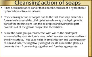 Cleansing action of soaps
 It has been mentioned earlier that a micelle consists of a hydrophobic
hydrocarbon – like central core.
 The cleansing action of soap is due to the fact that soap molecules
form micelle around the oil droplet in such a way that hydrophobic
part of the stearate ions is in the oil droplet and hydrophilic part
projects out of the grease droplet like the bristles.
 Since the polar groups can interact with water, the oil droplet
surrounded by stearate ions is now pulled in water and removed from
the dirty surface. Thus soap helps in emulsification and washing away
of oils and fats. The negatively charged sheath around the globules
prevents them from coming together and forming aggregates.
 