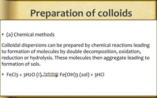 Preparation of colloids
 (a) Chemical methods
Colloidal dispersions can be prepared by chemical reactions leading
to formation of molecules by double decomposition, oxidation,
reduction or hydrolysis. These molecules then aggregate leading to
formation of sols.
 FeCl3 + 3H2O (I) hydrolysis Fe(OH)3 (sol) + 3HCl
 