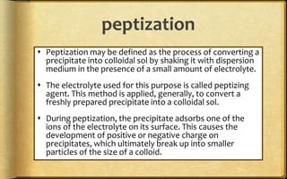 peptization
 Peptization may be defined as the process of converting a
precipitate into colloidal sol by shaking it with dispersion
medium in the presence of a small amount of electrolyte.
 The electrolyte used for this purpose is called peptizing
agent. This method is applied, generally, to convert a
freshly prepared precipitate into a colloidal sol.
 During peptization, the precipitate adsorbs one of the
ions of the electrolyte on its surface. This causes the
development of positive or negative charge on
precipitates, which ultimately break up into smaller
particles of the size of a colloid.
 