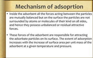 Mechanism of adsoprtion
 Inside the adsorbent all the forces acting between the particles
are mutually balanced but on the surface the particles are not
surrounded by atoms or molecules of their kind on all sides,
and hence they possess unbalanced or residual attractive
forces.
 These forces of the adsorbent are responsible for attracting
the adsorbate particles on its surface. The extent of adsorption
increases with the increase of surface area per unit mass of the
adsorbent at a given temperature and pressure.
 