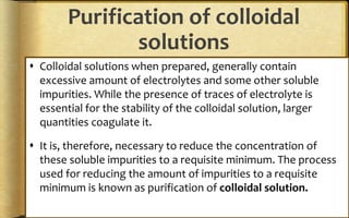 Purification of colloidal
solutions
 Colloidal solutions when prepared, generally contain
excessive amount of electrolytes and some other soluble
impurities. While the presence of traces of electrolyte is
essential for the stability of the colloidal solution, larger
quantities coagulate it.
 It is, therefore, necessary to reduce the concentration of
these soluble impurities to a requisite minimum. The process
used for reducing the amount of impurities to a requisite
minimum is known as purification of colloidal solution.
 