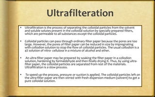 Ultrafilteration
 Ultrafiltration is the process of separating the colloidal particles from the solvent
and soluble solutes present in the colloidal solution by specially prepared filters,
which are permeable to all substances except the colloidal particles.
 Colloidal particles can pass through ordinary filter paper because the pores are too
large. However, the pores of filter paper can be reduced in size by impregnating
with collodion solution to stop the flow of colloidal particles. The usual collodion is a
4% solution of nitro- cellulose in a mixture of alcohol and ether.
 An ultra-filter paper may be prepared by soaking the filter paper in a collodion
solution, hardening by formaldehyde and then finally drying it. Thus, by using ultra-
filter paper, the colloidal particles are separated from rest of the materials.
Ultrafiltration is a slow process.
 To speed up the process, pressure or suction is applied. The colloidal particles left on
the ultra-filter paper are then stirred with fresh dispersion medium (solvent) to get a
pure colloidal solution.
 